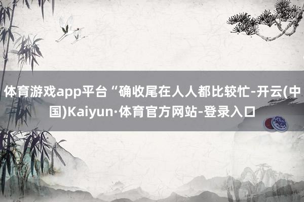 体育游戏app平台“确收尾在人人都比较忙-开云(中国)Kaiyun·体育官方网站-登录入口
