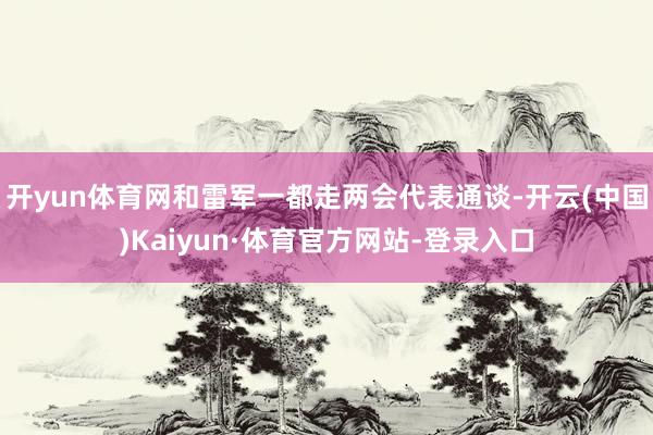 开yun体育网和雷军一都走两会代表通谈-开云(中国)Kaiyun·体育官方网站-登录入口