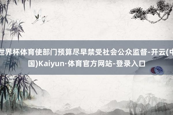 世界杯体育使部门预算尽早禁受社会公众监督-开云(中国)Kaiyun·体育官方网站-登录入口