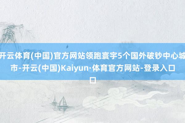 开云体育(中国)官方网站领跑寰宇5个国外破钞中心城市-开云(中国)Kaiyun·体育官方网站-登录入口