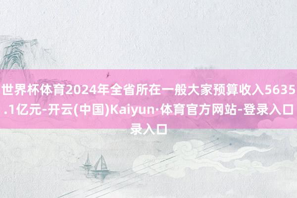 世界杯体育2024年全省所在一般大家预算收入5635.1亿元-开云(中国)Kaiyun·体育官方网站-登录入口