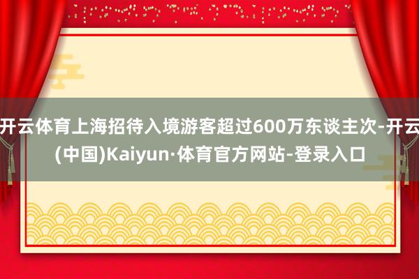 开云体育上海招待入境游客超过600万东谈主次-开云(中国)Kaiyun·体育官方网站-登录入口