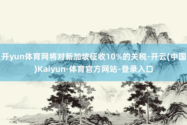 开yun体育网将对新加坡征收10%的关税-开云(中国)Kaiyun·体育官方网站-登录入口