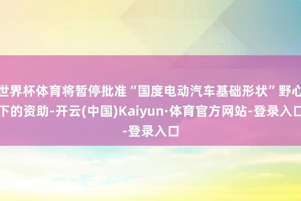 世界杯体育将暂停批准“国度电动汽车基础形状”野心下的资助-开云(中国)Kaiyun·体育官方网站-登录入口