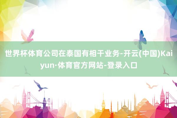 世界杯体育公司在泰国有相干业务-开云(中国)Kaiyun·体育官方网站-登录入口