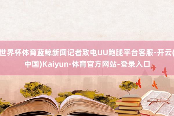 世界杯体育蓝鲸新闻记者致电UU跑腿平台客服-开云(中国)Kaiyun·体育官方网站-登录入口