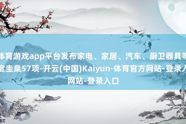 体育游戏app平台发布家电、家居、汽车、厨卫器具等国度圭臬57项-开云(中国)Kaiyun·体育官方网站-登录入口