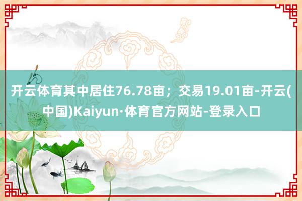 开云体育其中居住76.78亩；交易19.01亩-开云(中国)Kaiyun·体育官方网站-登录入口