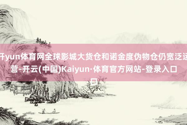 开yun体育网全球影城大货仓和诺金度伪物仓仍宽泛运营-开云(中国)Kaiyun·体育官方网站-登录入口