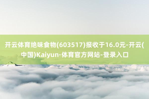 开云体育绝味食物(603517)报收于16.0元-开云(中国)Kaiyun·体育官方网站-登录入口