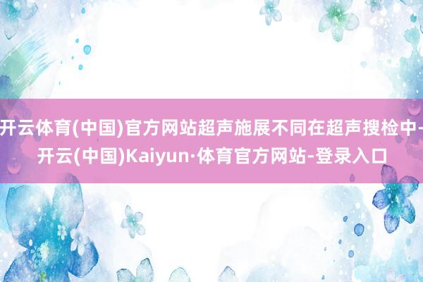 开云体育(中国)官方网站超声施展不同在超声搜检中-开云(中国)Kaiyun·体育官方网站-登录入口