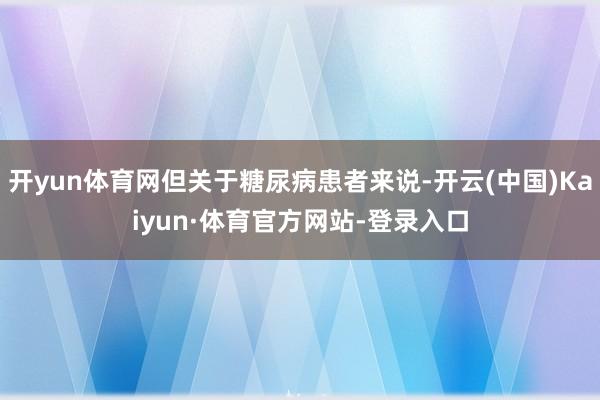 开yun体育网但关于糖尿病患者来说-开云(中国)Kaiyun·体育官方网站-登录入口