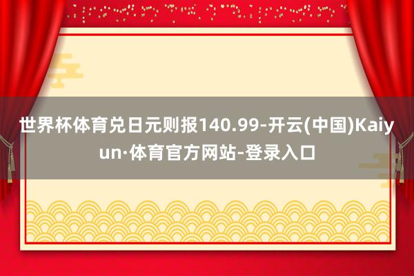 世界杯体育兑日元则报140.99-开云(中国)Kaiyun·体育官方网站-登录入口