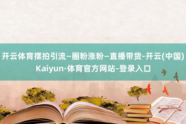 开云体育摆拍引流—圈粉涨粉—直播带货-开云(中国)Kaiyun·体育官方网站-登录入口