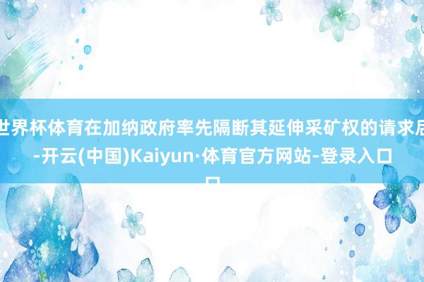 世界杯体育在加纳政府率先隔断其延伸采矿权的请求后-开云(中国)Kaiyun·体育官方网站-登录入口