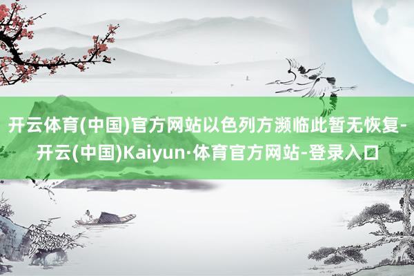 开云体育(中国)官方网站　　以色列方濒临此暂无恢复-开云(中国)Kaiyun·体育官方网站-登录入口