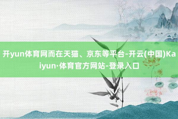 开yun体育网而在天猫、京东等平台-开云(中国)Kaiyun·体育官方网站-登录入口