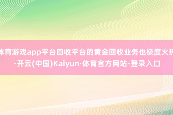 体育游戏app平台回收平台的黄金回收业务也极度火热-开云(中国)Kaiyun·体育官方网站-登录入口