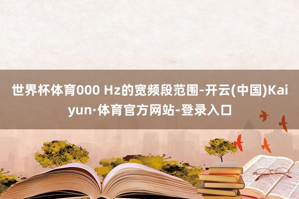 世界杯体育000 Hz的宽频段范围-开云(中国)Kaiyun·体育官方网站-登录入口