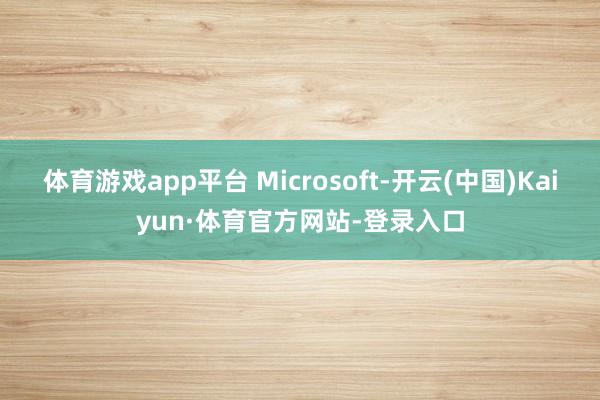体育游戏app平台 Microsoft-开云(中国)Kaiyun·体育官方网站-登录入口