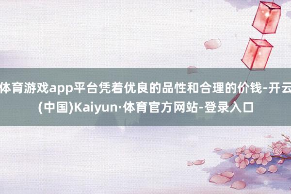 体育游戏app平台凭着优良的品性和合理的价钱-开云(中国)Kaiyun·体育官方网站-登录入口