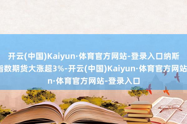 开云(中国)Kaiyun·体育官方网站-登录入口纳斯达克100指数期货大涨超3%-开云(中国)Kaiyun·体育官方网站-登录入口