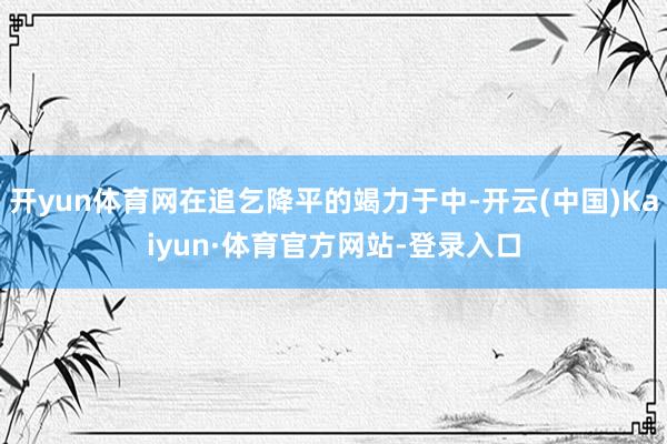 开yun体育网在追乞降平的竭力于中-开云(中国)Kaiyun·体育官方网站-登录入口