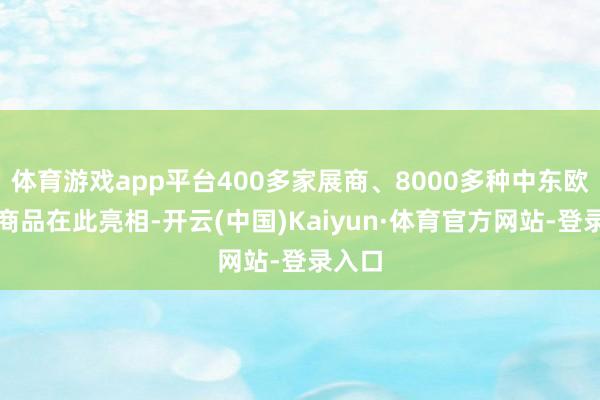 体育游戏app平台400多家展商、8000多种中东欧特质商品在此亮相-开云(中国)Kaiyun·体育官方网站-登录入口