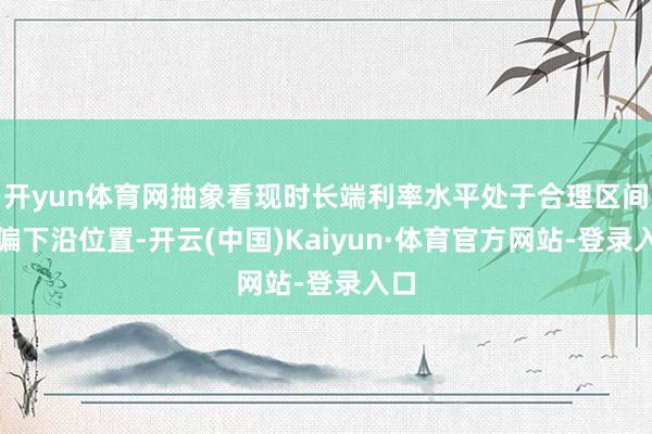开yun体育网抽象看现时长端利率水平处于合理区间的偏下沿位置-开云(中国)Kaiyun·体育官方网站-登录入口