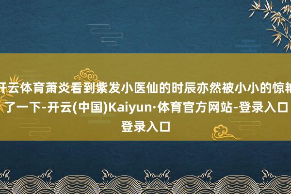 开云体育萧炎看到紫发小医仙的时辰亦然被小小的惊艳了一下-开云(中国)Kaiyun·体育官方网站-登录入口