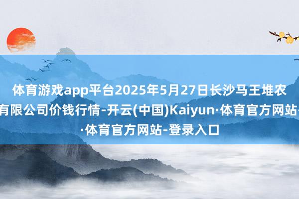 体育游戏app平台2025年5月27日长沙马王堆农产物股份有限公司价钱行情-开云(中国)Kaiyun·体育官方网站-登录入口