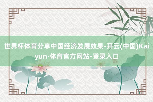 世界杯体育分享中国经济发展效果-开云(中国)Kaiyun·体育官方网站-登录入口