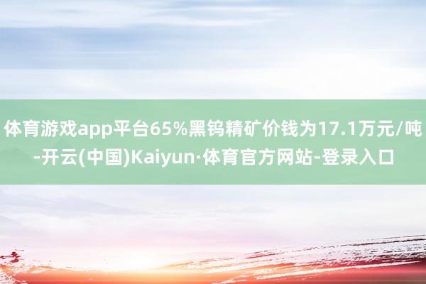 体育游戏app平台65%黑钨精矿价钱为17.1万元/吨-开云(中国)Kaiyun·体育官方网站-登录入口