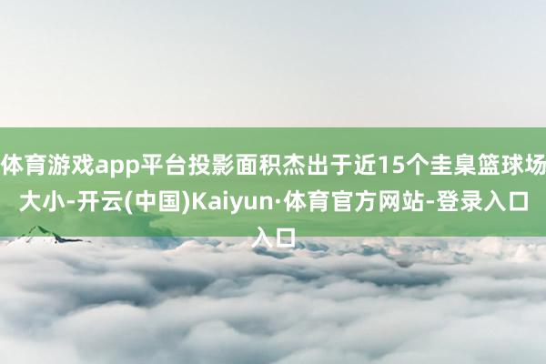 体育游戏app平台投影面积杰出于近15个圭臬篮球场大小-开云(中国)Kaiyun·体育官方网站-登录入口