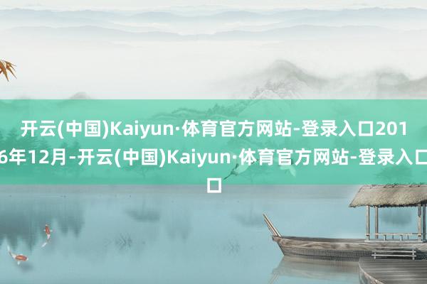 开云(中国)Kaiyun·体育官方网站-登录入口　　2016年12月-开云(中国)Kaiyun·体育官方网站-登录入口