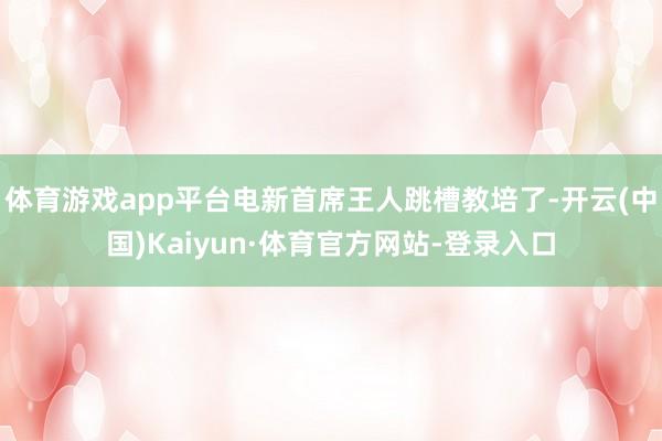 体育游戏app平台电新首席王人跳槽教培了-开云(中国)Kaiyun·体育官方网站-登录入口