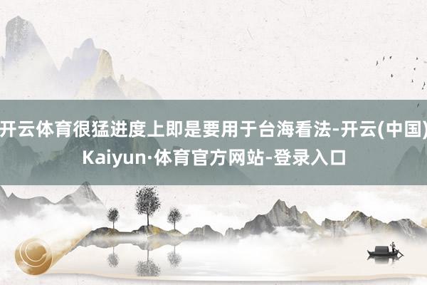 开云体育很猛进度上即是要用于台海看法-开云(中国)Kaiyun·体育官方网站-登录入口