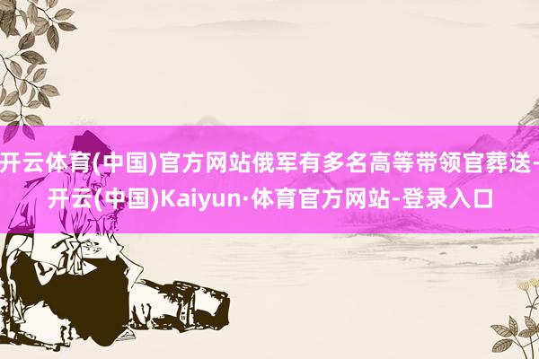 开云体育(中国)官方网站俄军有多名高等带领官葬送-开云(中国)Kaiyun·体育官方网站-登录入口