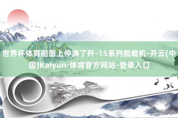 世界杯体育船面上停满了歼-15系列舰载机-开云(中国)Kaiyun·体育官方网站-登录入口
