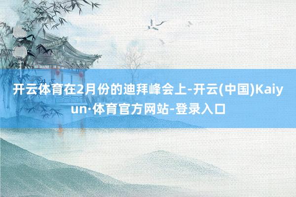 开云体育在2月份的迪拜峰会上-开云(中国)Kaiyun·体育官方网站-登录入口