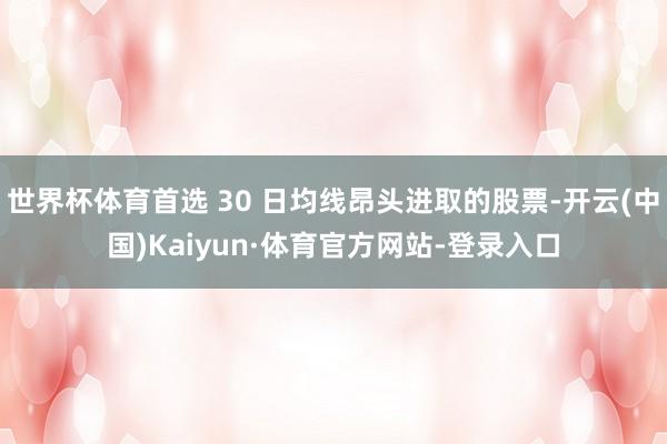 世界杯体育首选 30 日均线昂头进取的股票-开云(中国)Kaiyun·体育官方网站-登录入口