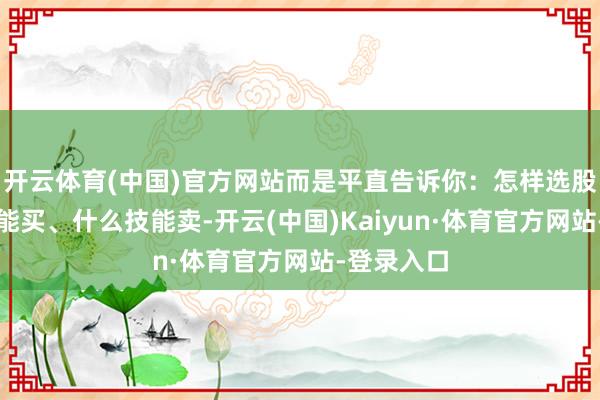 开云体育(中国)官方网站而是平直告诉你：怎样选股、什么技能买、什么技能卖-开云(中国)Kaiyun·体育官方网站-登录入口