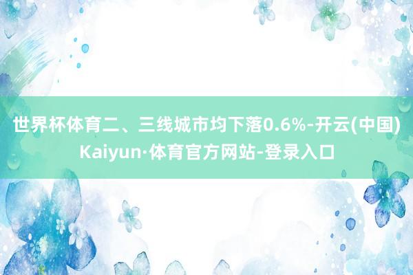 世界杯体育 二、三线城市均下落0.6%-开云(中国)Kaiyun·体育官方网站-登录入口