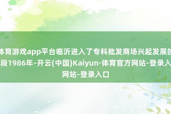体育游戏app平台临沂进入了专科批发商场兴起发展的阶段1986年-开云(中国)Kaiyun·体育官方网站-登录入口