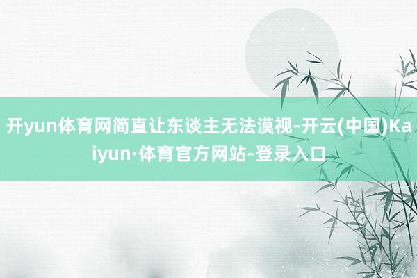 开yun体育网简直让东谈主无法漠视-开云(中国)Kaiyun·体育官方网站-登录入口