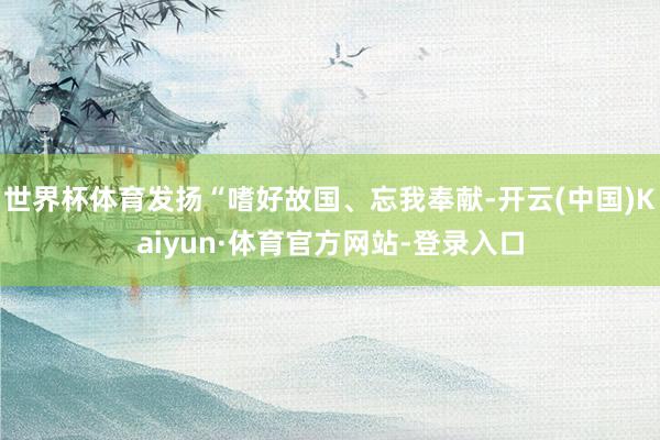 世界杯体育发扬“嗜好故国、忘我奉献-开云(中国)Kaiyun·体育官方网站-登录入口