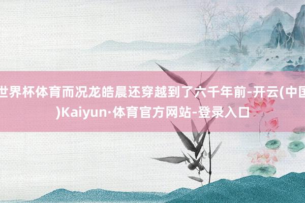 世界杯体育而况龙皓晨还穿越到了六千年前-开云(中国)Kaiyun·体育官方网站-登录入口