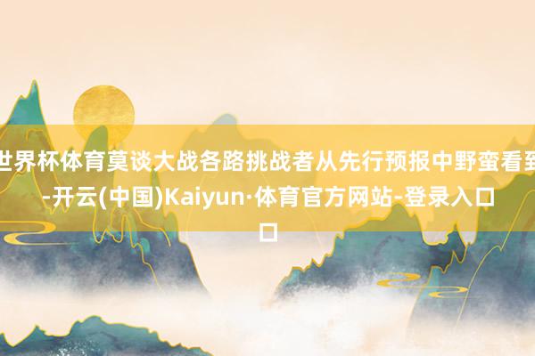 世界杯体育莫谈大战各路挑战者从先行预报中野蛮看到-开云(中国)Kaiyun·体育官方网站-登录入口