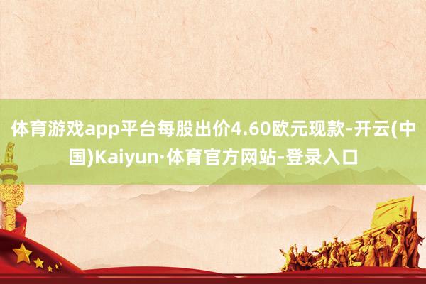 体育游戏app平台每股出价4.60欧元现款-开云(中国)Kaiyun·体育官方网站-登录入口