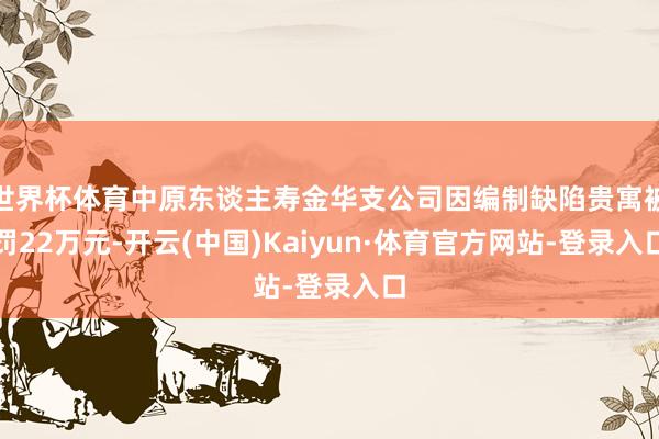 世界杯体育中原东谈主寿金华支公司因编制缺陷贵寓被罚22万元-开云(中国)Kaiyun·体育官方网站-登录入口